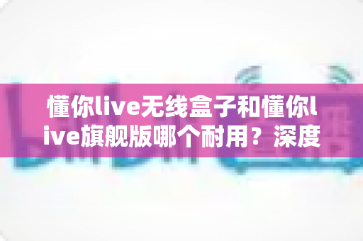懂你live无线盒子和懂你live旗舰版哪个耐用？深度对比两款设备的寿命表现与选购指南