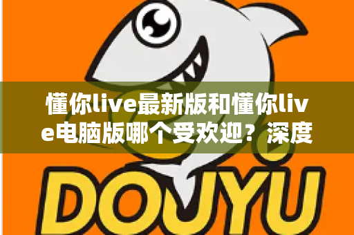 懂你live最新版和懂你live电脑版哪个受欢迎?深度对比分析帮你选对版本 懂你live最新版和懂你live电脑版哪个受欢迎?深度对比分析帮你选对版本