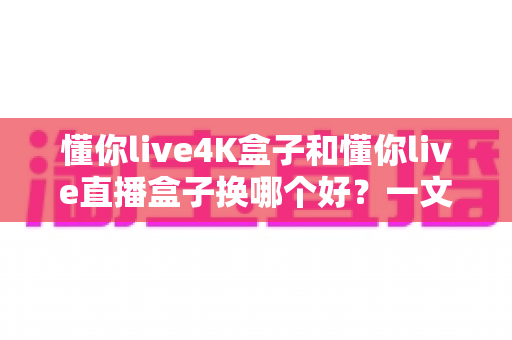 懂你live4K盒子和懂你live直播盒子换哪个好?一文看懂差异,选对不踩坑 懂你live4K盒子和懂你live直播盒子换哪个好?一文看懂差异,选对不踩坑