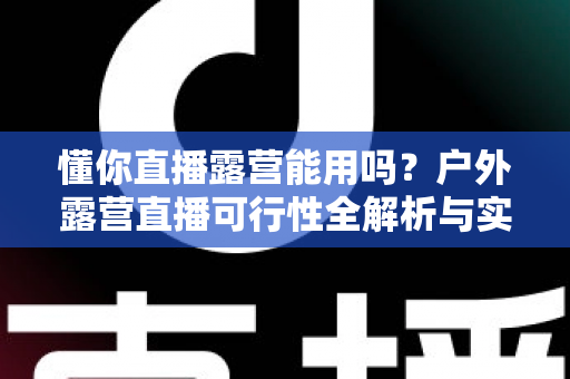 懂你直播露营能用吗？户外露营直播可行性全解析与实用攻略