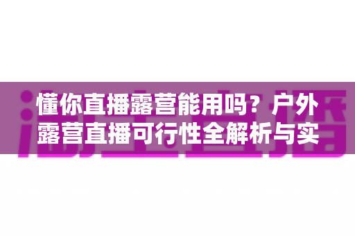 懂你直播露营能用吗？户外露营直播可行性全解析与实用攻略