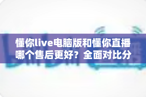 懂你live电脑版和懂你直播哪个售后更好?全面对比分析与实用选择指南 懂你live电脑版和懂你直播哪个售后更好?全面对比分析与实用选择指南