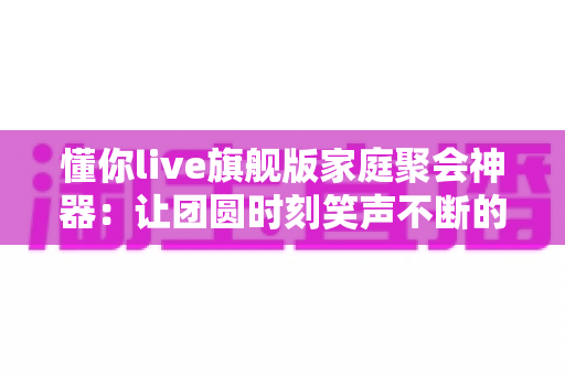 懂你live旗舰版家庭聚会神器:让团圆时刻笑声不断的全能家庭K歌娱乐方案 懂你live旗舰版家庭聚会神器:让团圆时刻笑声不断的全能家庭K歌娱乐方案