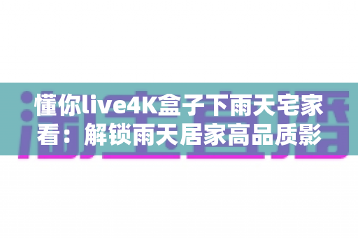 懂你live4K盒子下雨天宅家看：解锁雨天居家高品质影音生活的完整指南