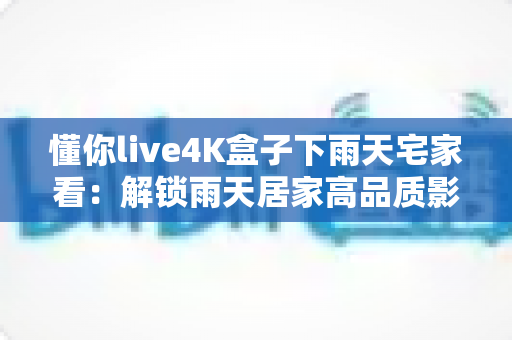 懂你live4K盒子下雨天宅家看：解锁雨天居家高品质影音生活的完整指南