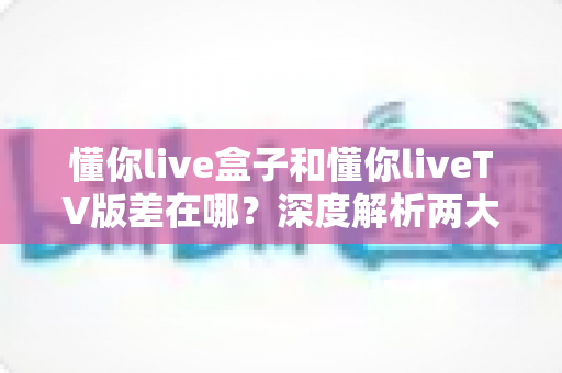 懂你live盒子和懂你liveTV版差在哪？深度解析两大版本的核心区别与选购指南