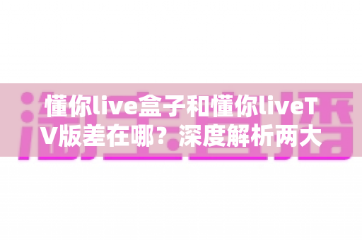 懂你live盒子和懂你liveTV版差在哪？深度解析两大版本的核心区别与选购指南