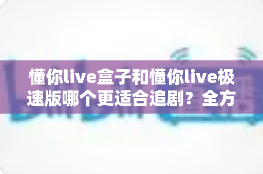懂你live盒子和懂你live极速版哪个更适合追剧?全方位对比助你选出最合适的追剧神器 懂你live盒子和懂你live极速版哪个更适合追剧?全方位对比助你选出最合适的追剧神器