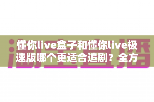 懂你live盒子和懂你live极速版哪个更适合追剧？全方位对比助你选出最合适的追剧神器