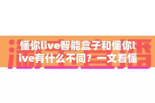 懂你live智能盒子和懂你live有什么不同?一文看懂两者核心区别与选购建议 懂你live智能盒子和懂你live有什么不同?一文看懂两者核心区别与选购建议