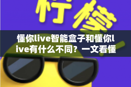懂你live智能盒子和懂你live有什么不同？一文看懂两者核心区别与选购建议