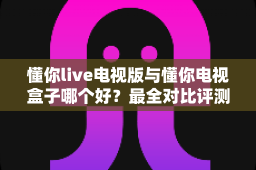 懂你live电视版与懂你电视盒子哪个好？最全对比评测帮你选对不踩坑