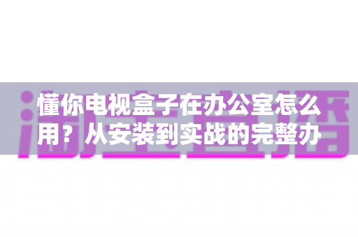 懂你电视盒子在办公室怎么用？从安装到实战的完整办公指南