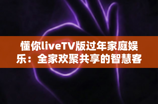 懂你liveTV版过年家庭娱乐:全家欢聚共享的智慧客厅新选择 懂你liveTV版过年家庭娱乐:全家欢聚共享的智慧客厅新选择