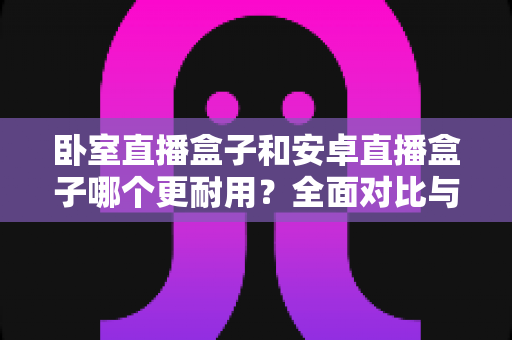 卧室直播盒子和安卓直播盒子哪个更耐用?全面对比与选购避坑指南 卧室直播盒子和安卓直播盒子哪个更耐用?全面对比与选购避坑指南