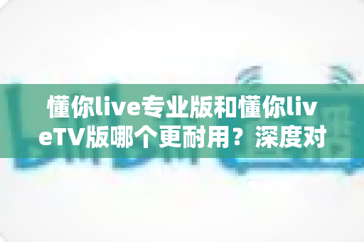 懂你live专业版和懂你liveTV版哪个更耐用?深度对比解析与实用选购指南 懂你live专业版和懂你liveTV版哪个更耐用?深度对比解析与实用选购指南