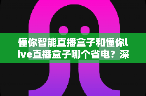 懂你智能直播盒子和懂你live直播盒子哪个省电?深度功耗对比与省电选购全攻略 懂你智能直播盒子和懂你live直播盒子哪个省电?深度功耗对比与省电选购全攻略