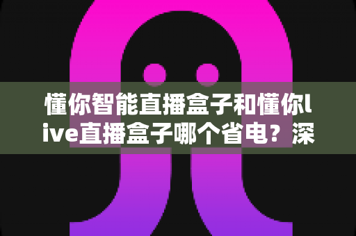 懂你智能直播盒子和懂你live直播盒子哪个省电?深度功耗对比与省电选购全攻略 懂你智能直播盒子和懂你live直播盒子哪个省电?深度功耗对比与省电选购全攻略