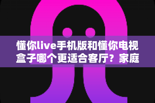 懂你live手机版和懂你电视盒子哪个更适合客厅？家庭大屏影音体验超全对比指南