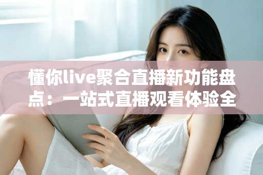懂你live聚合直播新功能盘点：一站式直播观看体验全面升级指南