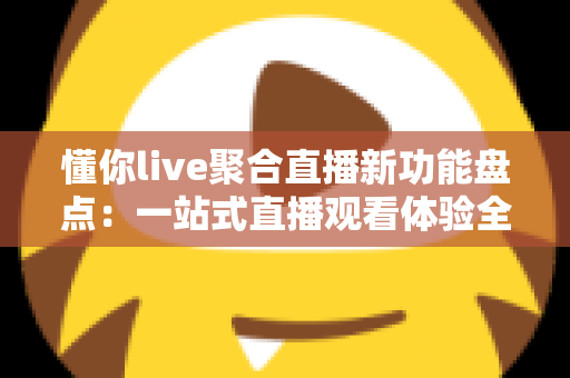 懂你live聚合直播新功能盘点：一站式直播观看体验全面升级指南