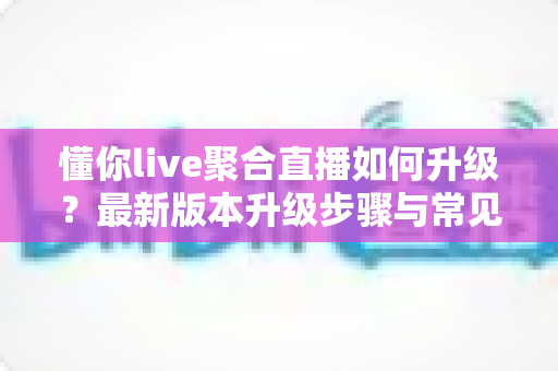 懂你live聚合直播如何升级?最新版本升级步骤与常见问题全攻略 懂你live聚合直播如何升级?最新版本升级步骤与常见问题全攻略