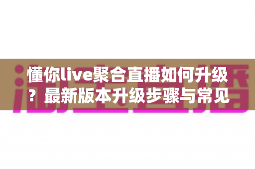 懂你live聚合直播如何升级？最新版本升级步骤与常见问题全攻略