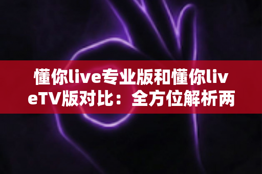 懂你live专业版和懂你liveTV版对比:全方位解析两版差异,帮你找到最适合的直播观看方案 懂你live专业版和懂你liveTV版对比:全方位解析两版差异,帮你找到最适合的直播观看方案