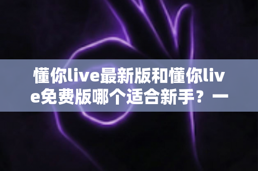 懂你live最新版和懂你live免费版哪个适合新手？一文看懂版本差异，帮你做出最明智的选择