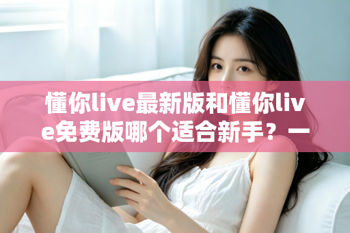 懂你live最新版和懂你live免费版哪个适合新手？一文看懂版本差异，帮你做出最明智的选择