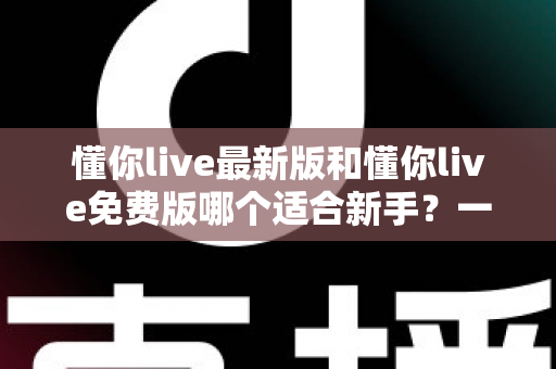 懂你live最新版和懂你live免费版哪个适合新手？一文看懂版本差异，帮你做出最明智的选择
