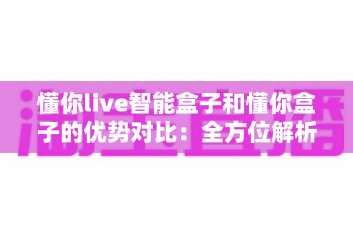 懂你live智能盒子和懂你盒子的优势对比：全方位解析帮你选出最适合的电视盒子