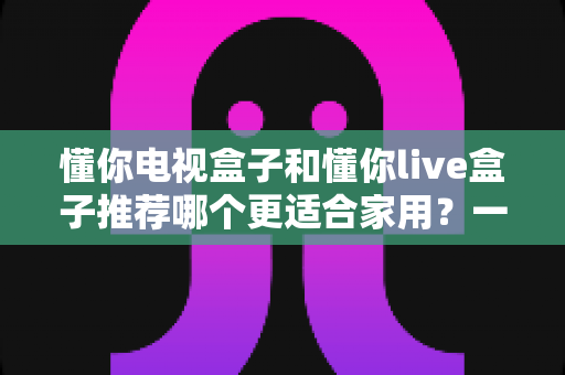 懂你电视盒子和懂你live盒子推荐哪个更适合家用?一篇文章帮你选对家庭影音好帮手 懂你电视盒子和懂你live盒子推荐哪个更适合家用?一篇文章帮你选对家庭影音好帮手