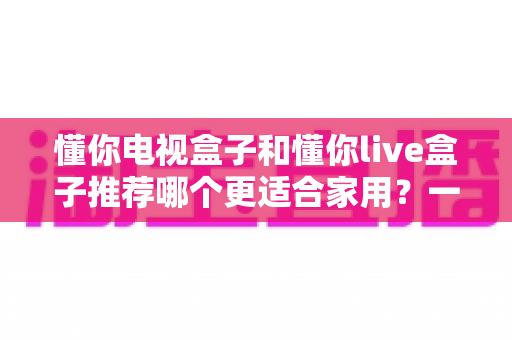 懂你电视盒子和懂你live盒子推荐哪个更适合家用？一篇文章帮你选对家庭影音好帮手