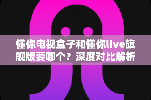 懂你电视盒子和懂你live旗舰版要哪个？深度对比解析助你选出最适合的观影方案