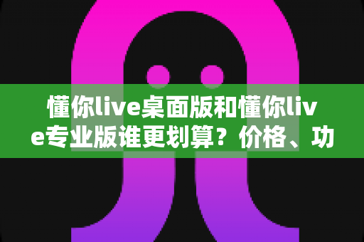 懂你live桌面版和懂你live专业版谁更划算？价格、功能、人群三维深度对比，帮你把钱花在刀刃上