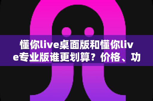 懂你live桌面版和懂你live专业版谁更划算？价格、功能、人群三维深度对比，帮你把钱花在刀刃上