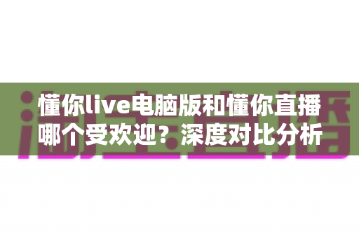 懂你live电脑版和懂你直播哪个受欢迎？深度对比分析与用户选择指南
