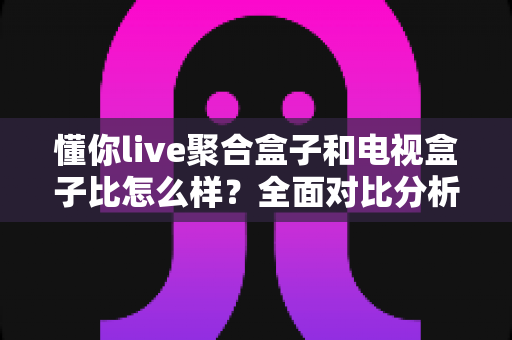 懂你live聚合盒子和电视盒子比怎么样？全面对比分析助你选对家庭观影方案