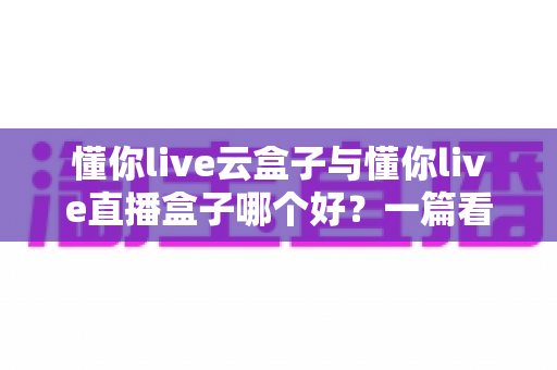 懂你live云盒子与懂你live直播盒子哪个好?一篇看懂两者差异的深度选购指南 懂你live云盒子与懂你live直播盒子哪个好?一篇看懂两者差异的深度选购指南