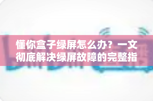 懂你盒子绿屏怎么办?一文彻底解决绿屏故障的完整指南 懂你盒子绿屏怎么办?一文彻底解决绿屏故障的完整指南