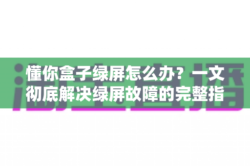 懂你盒子绿屏怎么办?一文彻底解决绿屏故障的完整指南 懂你盒子绿屏怎么办?一文彻底解决绿屏故障的完整指南