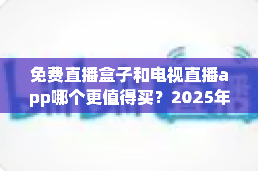 免费直播盒子和电视直播app哪个更值得买？2025年家庭观影选购深度指南