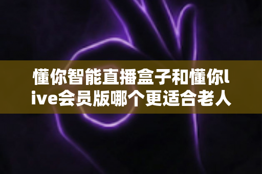 懂你智能直播盒子和懂你live会员版哪个更适合老人用?一文读懂选购要点与使用体验 懂你智能直播盒子和懂你live会员版哪个更适合老人用?一文读懂选购要点与使用体验