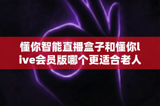 懂你智能直播盒子和懂你live会员版哪个更适合老人用？一文读懂选购要点与使用体验