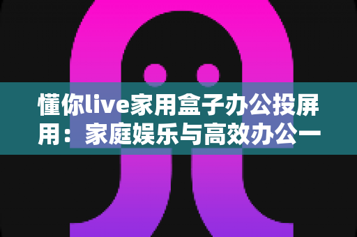 懂你live家用盒子办公投屏用：家庭娱乐与高效办公一站搞定的大屏新体验
