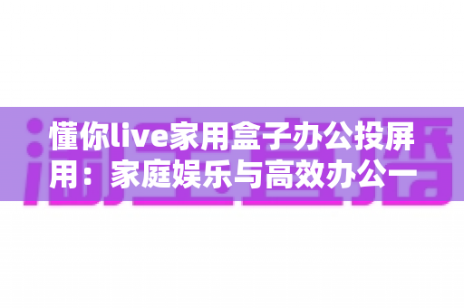 懂你live家用盒子办公投屏用：家庭娱乐与高效办公一站搞定的大屏新体验