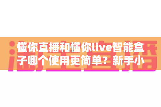 懂你直播和懂你live智能盒子哪个使用更简单？新手小白一看就懂的上手难度全面测评
