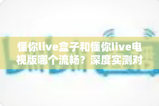 懂你live盒子和懂你live电视版哪个流畅?深度实测对比帮你选对版本 懂你live盒子和懂你live电视版哪个流畅?深度实测对比帮你选对版本