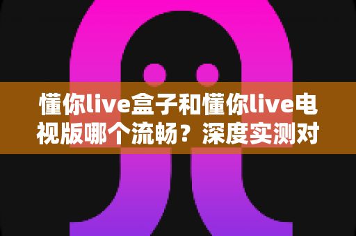 懂你live盒子和懂你live电视版哪个流畅?深度实测对比帮你选对版本 懂你live盒子和懂你live电视版哪个流畅?深度实测对比帮你选对版本